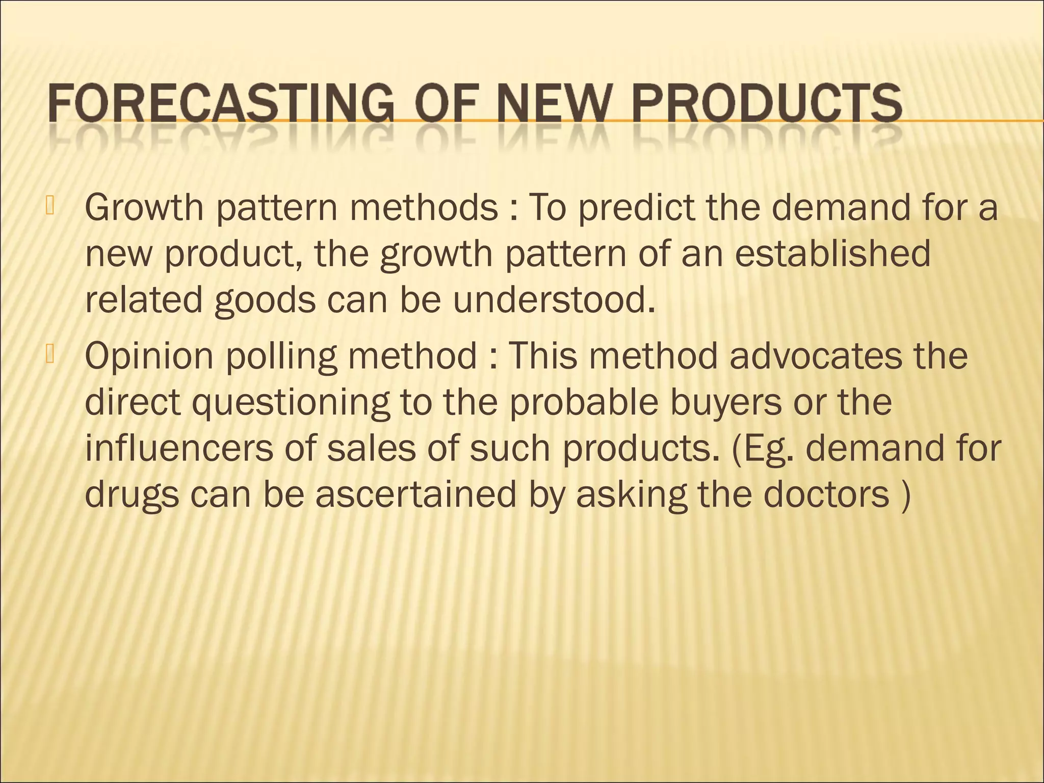  Growth pattern methods : To predict the demand for a
new product, the growth pattern of an established
related goods can be understood.
 Opinion polling method : This method advocates the
direct questioning to the probable buyers or the
influencers of sales of such products. (Eg. demand for
drugs can be ascertained by asking the doctors )
 
