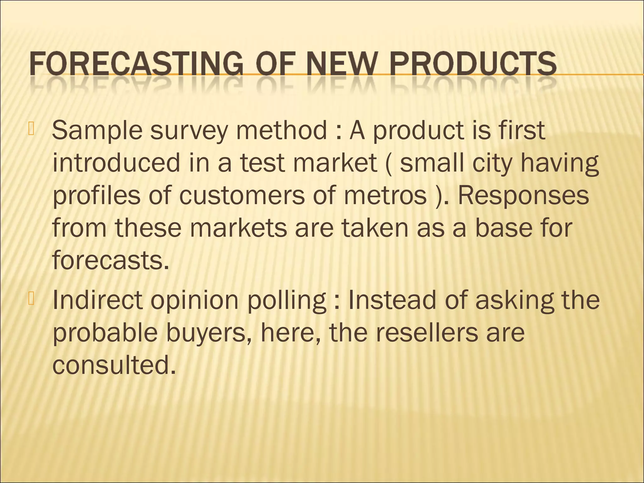  Sample survey method : A product is first
introduced in a test market ( small city having
profiles of customers of metros ). Responses
from these markets are taken as a base for
forecasts.
 Indirect opinion polling : Instead of asking the
probable buyers, here, the resellers are
consulted.
 