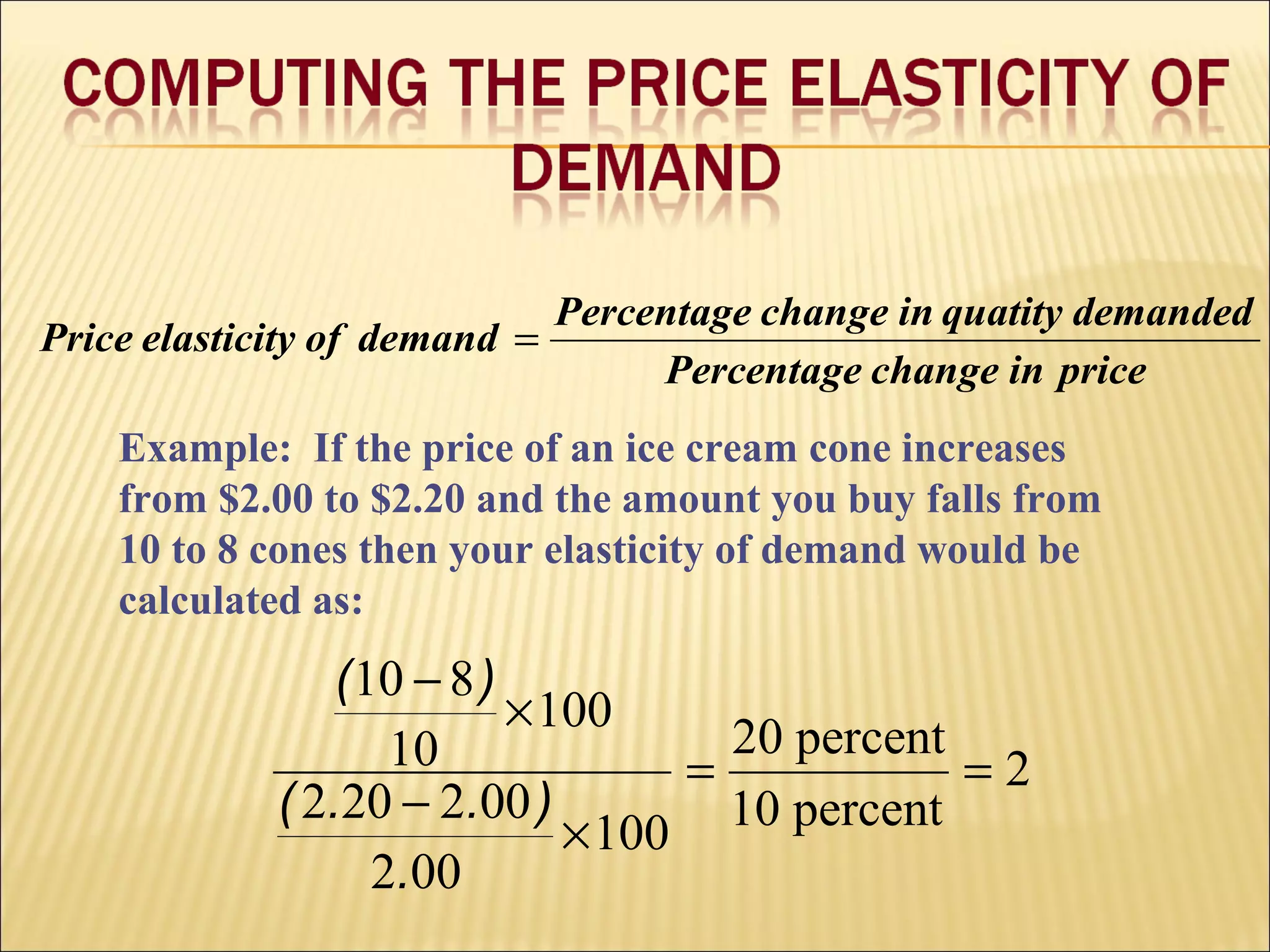 priceinchangePercentage
demandedquatityinchangePercentage
demandofelasticityPrice =
Example: If the price of an ice cream cone increases
from $2.00 to $2.20 and the amount you buy falls from
10 to 8 cones then your elasticity of demand would be
calculated as:
2
percent10
percent20
100
002
002202
100
10
810
==
×
−
×
−
.
)..(
)(
 