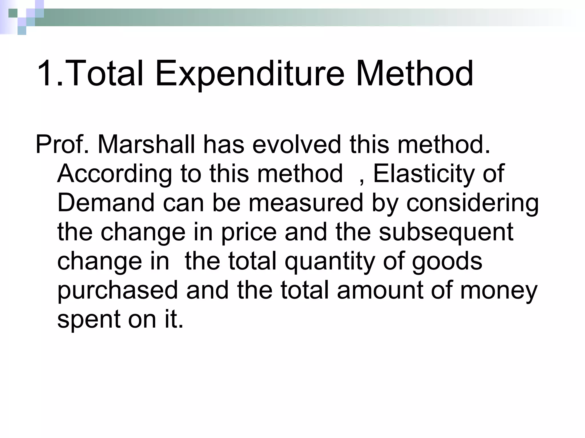 1.Total Expenditure Method Prof. Marshall has evolved this method. According to this method  , Elasticity of Demand can be measured by considering the change in price and the subsequent change in  the total quantity of goods purchased and the total amount of money spent on it. 