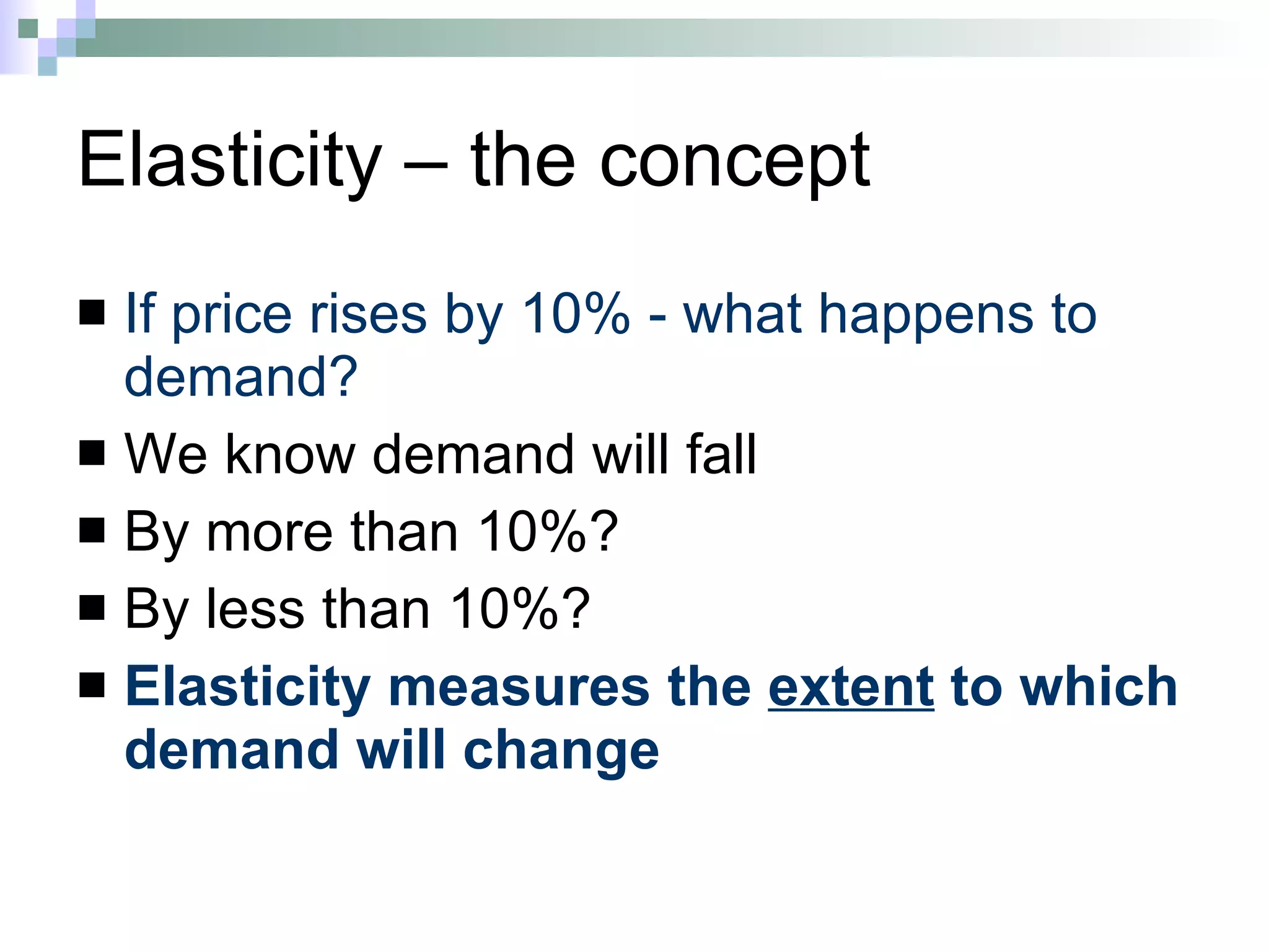 Elasticity – the concept If price rises by 10% - what happens to demand? We know demand will fall By more than 10%? By less than 10%? Elasticity measures the  extent  to which demand will change 