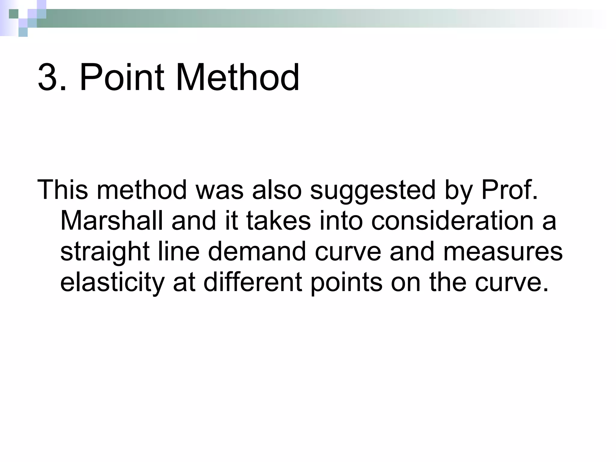 3. Point Method This method was also suggested by Prof. Marshall and it takes into consideration a straight line demand curve and measures elasticity at different points on the curve.  