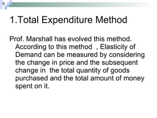 1.Total Expenditure Method Prof. Marshall has evolved this method. According to this method  , Elasticity of Demand can be measured by considering the change in price and the subsequent change in  the total quantity of goods purchased and the total amount of money spent on it. 
