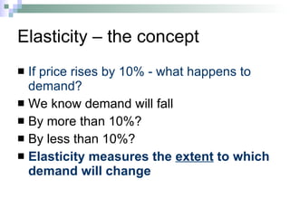 Elasticity – the concept If price rises by 10% - what happens to demand? We know demand will fall By more than 10%? By less than 10%? Elasticity measures the  extent  to which demand will change 