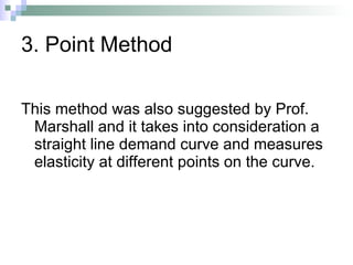 3. Point Method This method was also suggested by Prof. Marshall and it takes into consideration a straight line demand curve and measures elasticity at different points on the curve.  