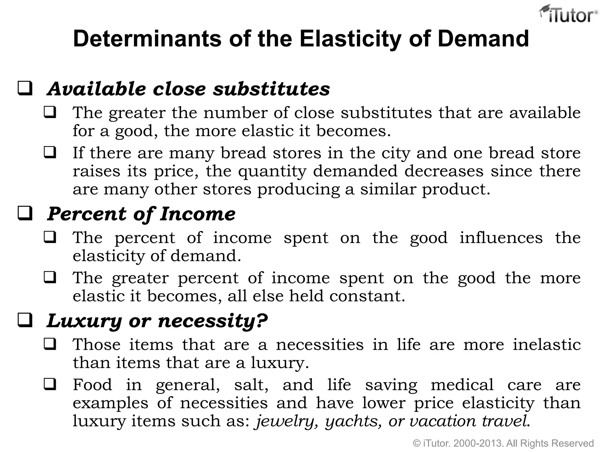Determinants of the Elasticity of Demand
 Available close substitutes
 The greater the number of close substitutes that are available
for a good, the more elastic it becomes.
 If there are many bread stores in the city and one bread store
raises its price, the quantity demanded decreases since there
are many other stores producing a similar product.
 Percent of Income
 The percent of income spent on the good influences the
elasticity of demand.
 The greater percent of income spent on the good the more
elastic it becomes, all else held constant.
 Luxury or necessity?
 Those items that are a necessities in life are more inelastic
than items that are a luxury.
 Food in general, salt, and life saving medical care are
examples of necessities and have lower price elasticity than
luxury items such as: jewelry, yachts, or vacation travel.
© iTutor. 2000-2013. All Rights Reserved
 