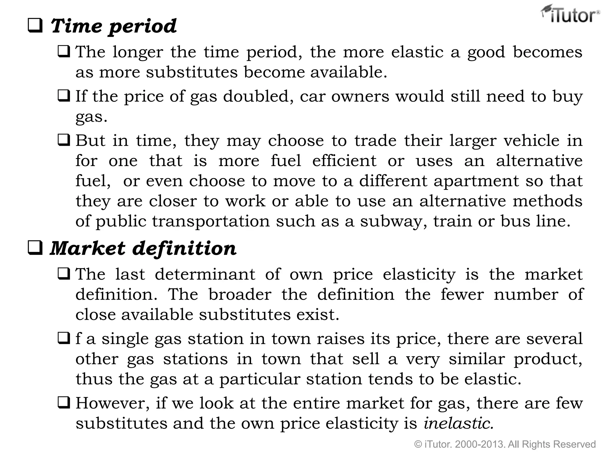  Time period
 The longer the time period, the more elastic a good becomes
as more substitutes become available.
 If the price of gas doubled, car owners would still need to buy
gas.
 But in time, they may choose to trade their larger vehicle in
for one that is more fuel efficient or uses an alternative
fuel, or even choose to move to a different apartment so that
they are closer to work or able to use an alternative methods
of public transportation such as a subway, train or bus line.
 Market definition
 The last determinant of own price elasticity is the market
definition. The broader the definition the fewer number of
close available substitutes exist.
 f a single gas station in town raises its price, there are several
other gas stations in town that sell a very similar product,
thus the gas at a particular station tends to be elastic.
 However, if we look at the entire market for gas, there are few
substitutes and the own price elasticity is inelastic.
© iTutor. 2000-2013. All Rights Reserved
 