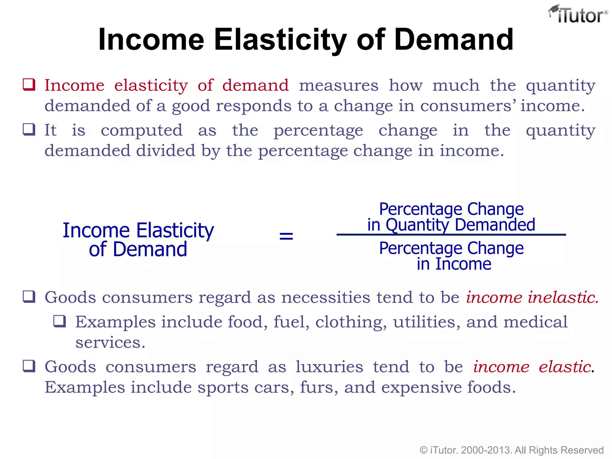 Income Elasticity of Demand
 Income elasticity of demand measures how much the quantity
demanded of a good responds to a change in consumers’ income.
 It is computed as the percentage change in the quantity
demanded divided by the percentage change in income.
 Goods consumers regard as necessities tend to be income inelastic.
 Examples include food, fuel, clothing, utilities, and medical
services.
 Goods consumers regard as luxuries tend to be income elastic.
Examples include sports cars, furs, and expensive foods.
Income Elasticity
of Demand
Percentage Change
in Quantity Demanded
Percentage Change
in Income
=
© iTutor. 2000-2013. All Rights Reserved
 