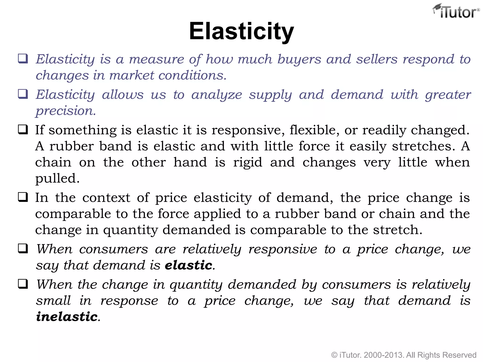 Elasticity
 Elasticity is a measure of how much buyers and sellers respond to
changes in market conditions.
 Elasticity allows us to analyze supply and demand with greater
precision.
 If something is elastic it is responsive, flexible, or readily changed.
A rubber band is elastic and with little force it easily stretches. A
chain on the other hand is rigid and changes very little when
pulled.
 In the context of price elasticity of demand, the price change is
comparable to the force applied to a rubber band or chain and the
change in quantity demanded is comparable to the stretch.
 When consumers are relatively responsive to a price change, we
say that demand is elastic.
 When the change in quantity demanded by consumers is relatively
small in response to a price change, we say that demand is
inelastic.
© iTutor. 2000-2013. All Rights Reserved
 