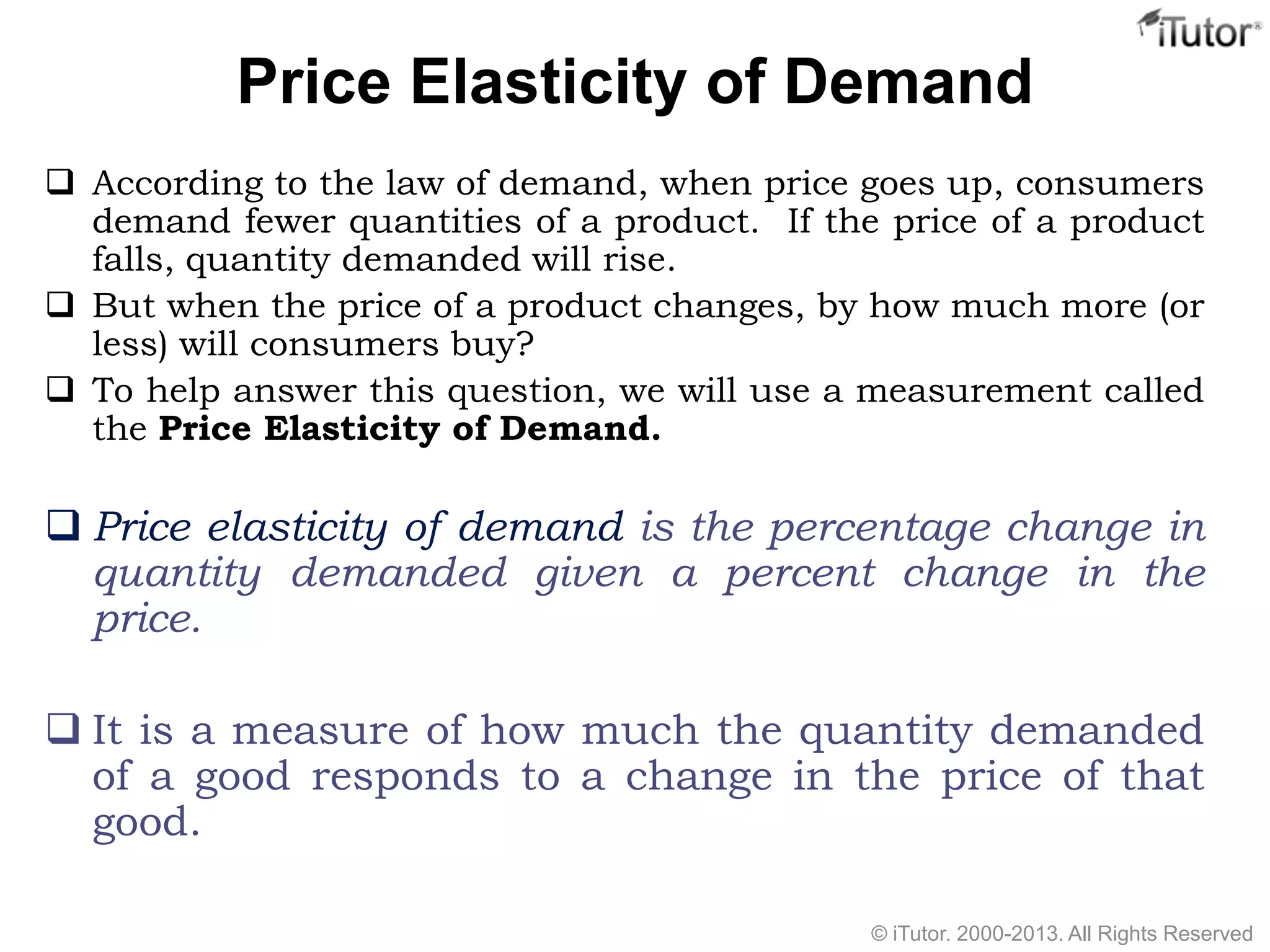 Price Elasticity of Demand
 According to the law of demand, when price goes up, consumers
demand fewer quantities of a product. If the price of a product
falls, quantity demanded will rise.
 But when the price of a product changes, by how much more (or
less) will consumers buy?
 To help answer this question, we will use a measurement called
the Price Elasticity of Demand.
 Price elasticity of demand is the percentage change in
quantity demanded given a percent change in the
price.
 It is a measure of how much the quantity demanded
of a good responds to a change in the price of that
good.
© iTutor. 2000-2013. All Rights Reserved
 