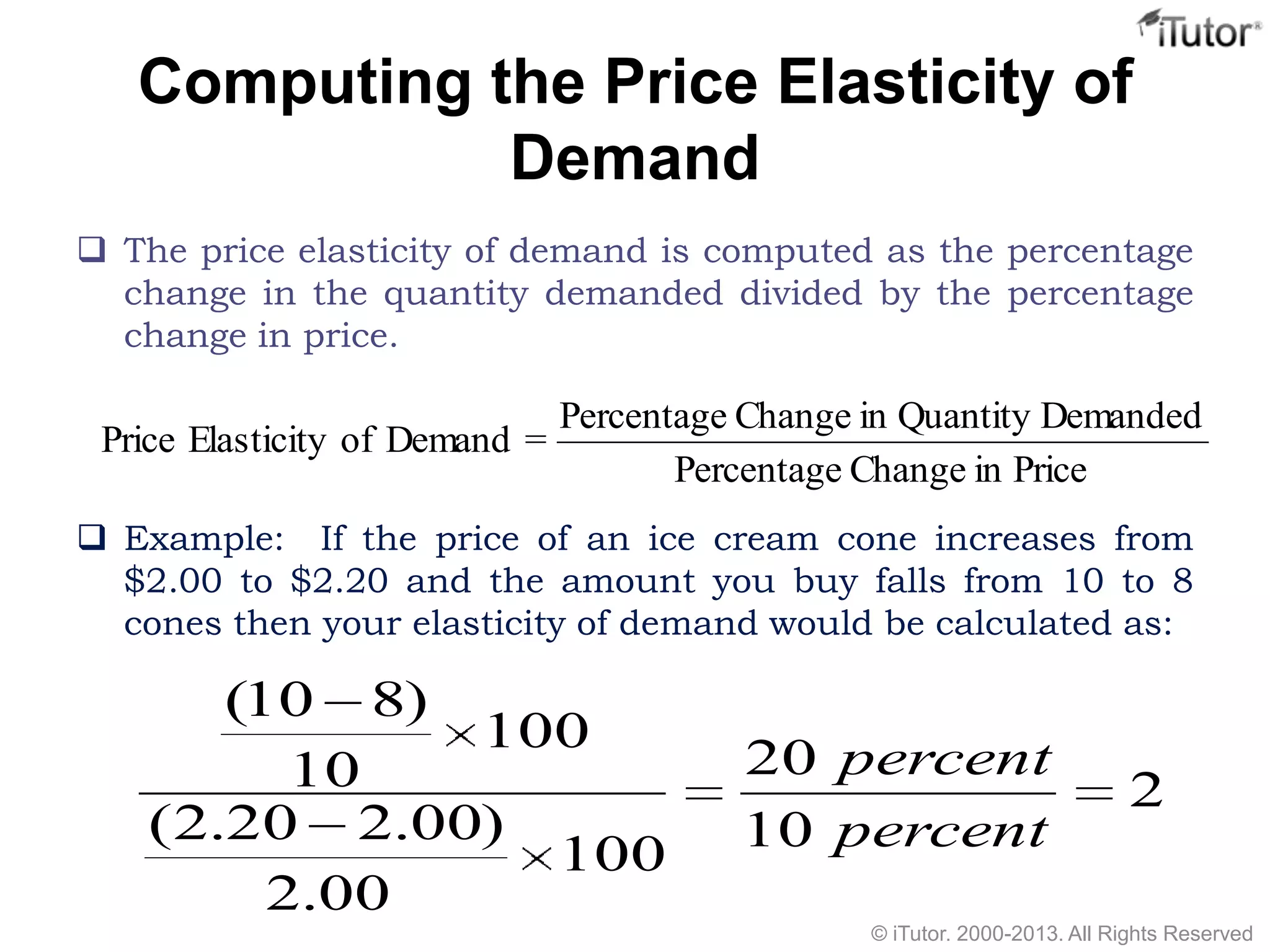 Computing the Price Elasticity of
Demand
 The price elasticity of demand is computed as the percentage
change in the quantity demanded divided by the percentage
change in price.
 Example: If the price of an ice cream cone increases from
$2.00 to $2.20 and the amount you buy falls from 10 to 8
cones then your elasticity of demand would be calculated as:
PriceinChangePercentage
DemandedQuantityinChangePercentage
=DemandofElasticityPrice
2
10
20
100
00.2
)00.220.2(
100
10
)810(
percent
percent
© iTutor. 2000-2013. All Rights Reserved
 