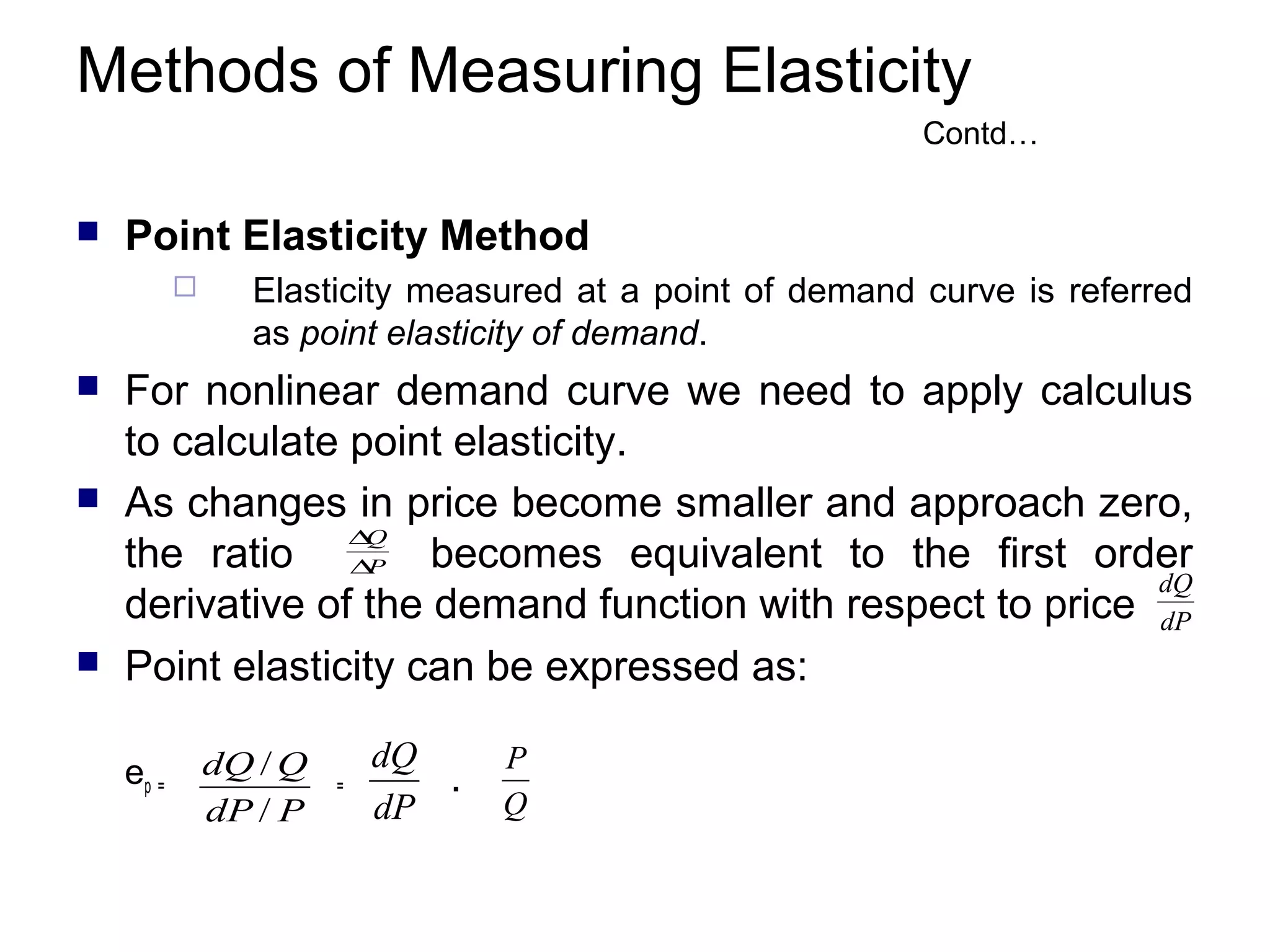 Methods of Measuring Elasticity
Contd…


Point Elasticity Method








Elasticity measured at a point of demand curve is referred
as point elasticity of demand.

For nonlinear demand curve we need to apply calculus
to calculate point elasticity.
As changes in price become smaller and approach zero,
∆
Q
the ratio ∆P becomes equivalent to the first order
dQ
derivative of the demand function with respect to price dP
Point elasticity can be expressed as:
ep =

dQ / Q
dP / P

=

dQ
.
dP

P
Q

 