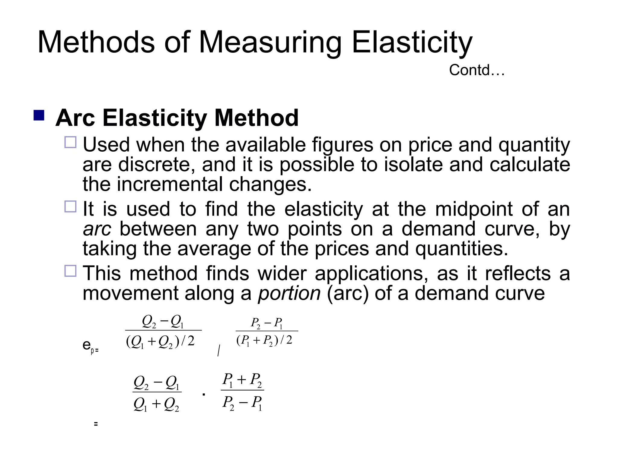 Methods of Measuring Elasticity
Contd…



Arc Elasticity Method
 Used

when the available figures on price and quantity
are discrete, and it is possible to isolate and calculate
the incremental changes.
 It is used to find the elasticity at the midpoint of an
arc between any two points on a demand curve, by
taking the average of the prices and quantities.
 This method finds wider applications, as it reflects a
movement along a portion (arc) of a demand curve
ep =

Q2 − Q1
(Q1 + Q2 ) / 2

Q2 − Q1
Q1 + Q2
=

/

.

P2 − P1
( P1 + P2 ) / 2

P + P2
1
P2 − P
1

 