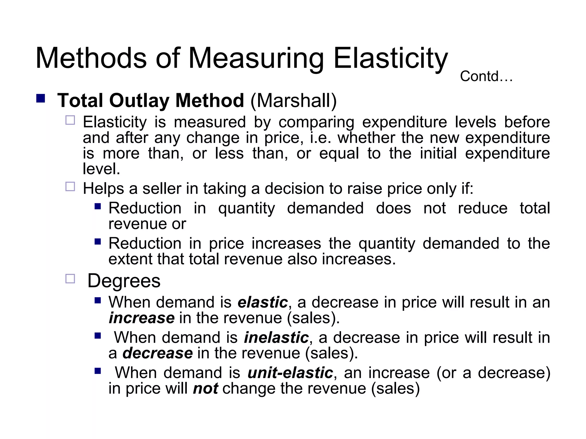 Methods of Measuring Elasticity


Contd…

Total Outlay Method (Marshall)






Elasticity is measured by comparing expenditure levels before
and after any change in price, i.e. whether the new expenditure
is more than, or less than, or equal to the initial expenditure
level.
Helps a seller in taking a decision to raise price only if:
 Reduction in quantity demanded does not reduce total
revenue or
 Reduction in price increases the quantity demanded to the
extent that total revenue also increases.

Degrees




When demand is elastic, a decrease in price will result in an
increase in the revenue (sales).
When demand is inelastic, a decrease in price will result in
a decrease in the revenue (sales).
When demand is unit-elastic, an increase (or a decrease)
in price will not change the revenue (sales)

 