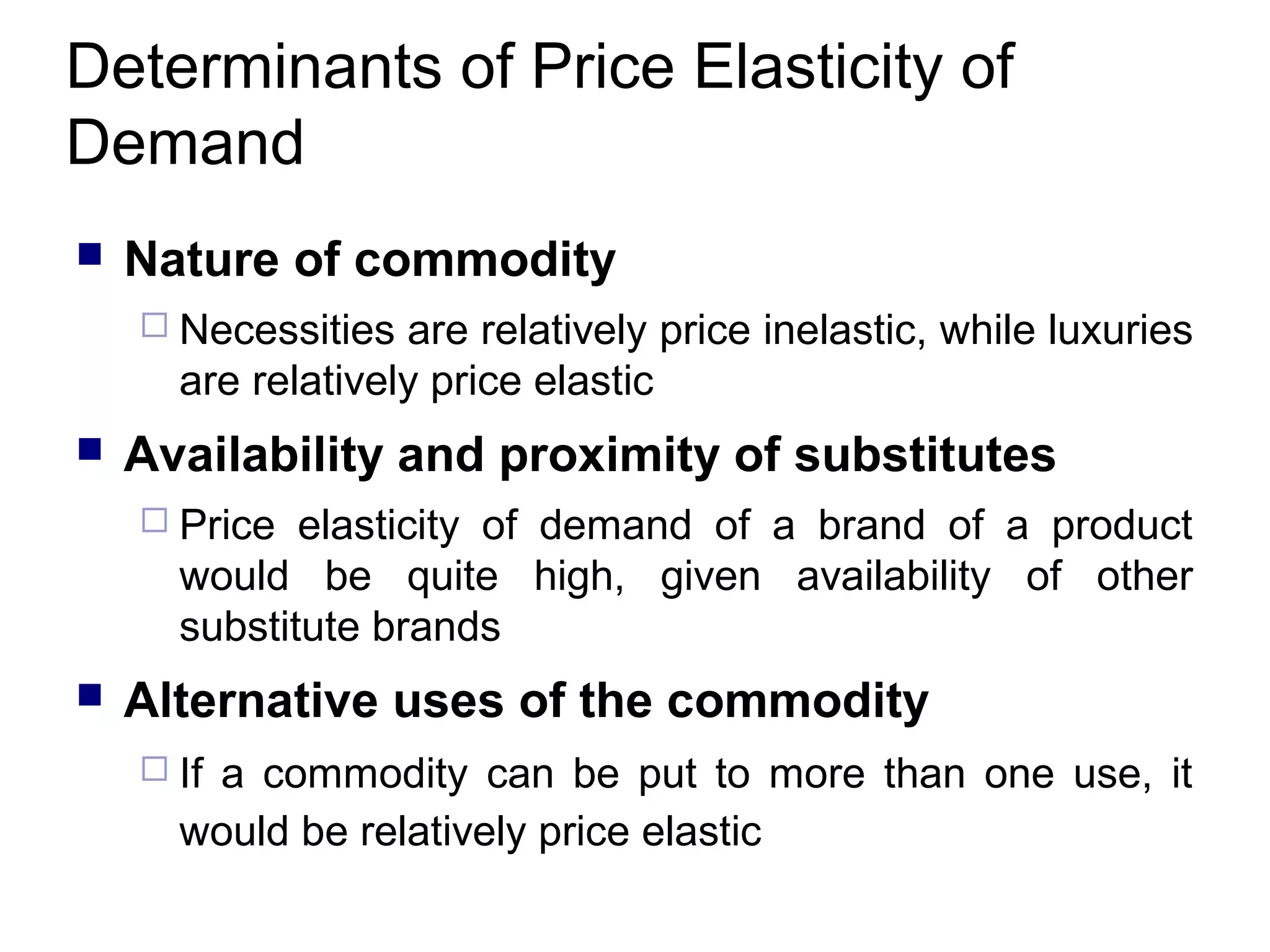 Determinants of Price Elasticity of
Demand


Nature of commodity
 Necessities

are relatively price inelastic, while luxuries
are relatively price elastic



Availability and proximity of substitutes
 Price

elasticity of demand of a brand of a product
would be quite high, given availability of other
substitute brands



Alternative uses of the commodity
 If

a commodity can be put to more than one use, it
would be relatively price elastic

 