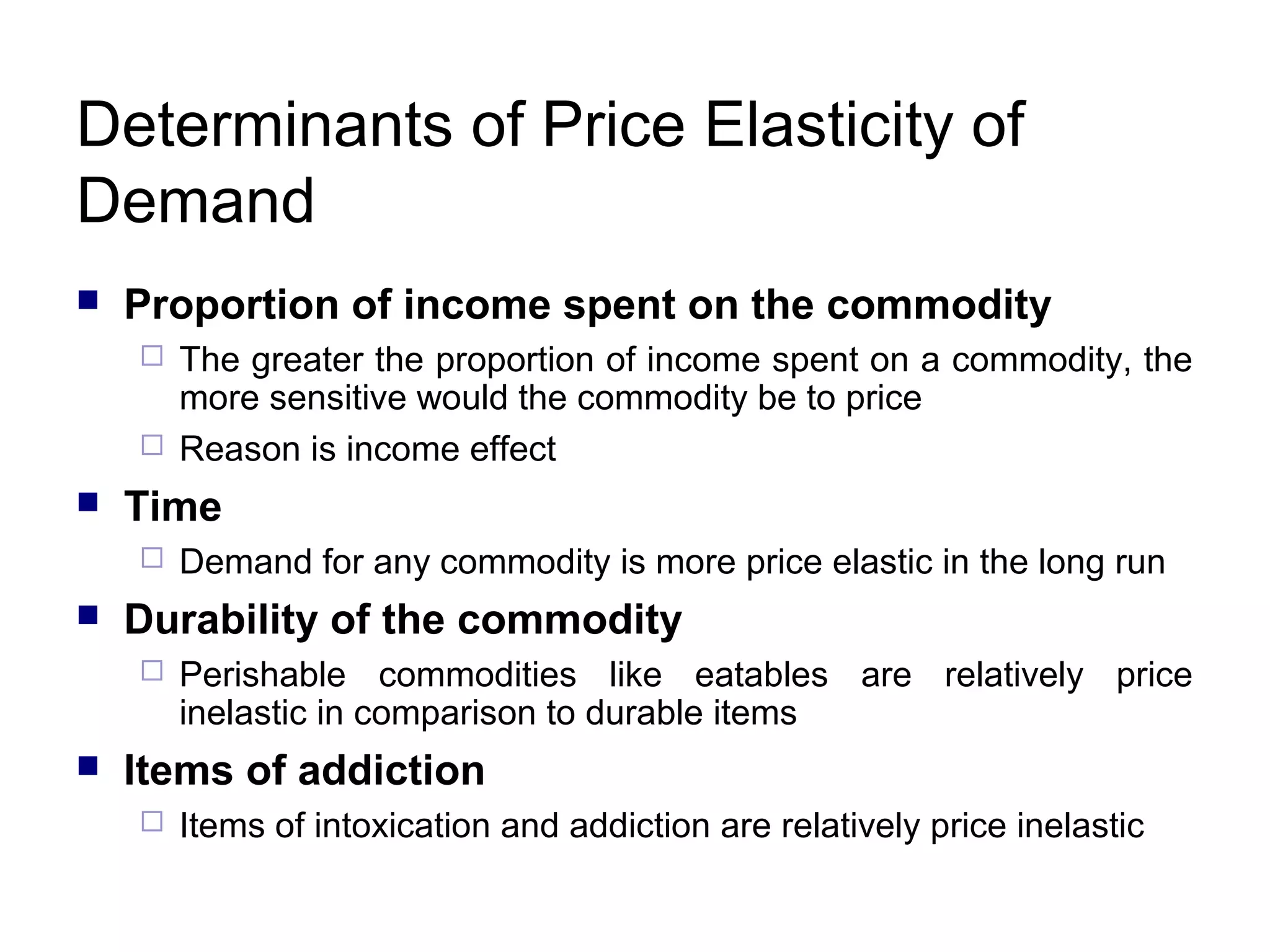 Determinants of Price Elasticity of
Demand


Proportion of income spent on the commodity





Time




Demand for any commodity is more price elastic in the long run

Durability of the commodity




The greater the proportion of income spent on a commodity, the
more sensitive would the commodity be to price
Reason is income effect

Perishable commodities like eatables are relatively price
inelastic in comparison to durable items

Items of addiction


Items of intoxication and addiction are relatively price inelastic

 
