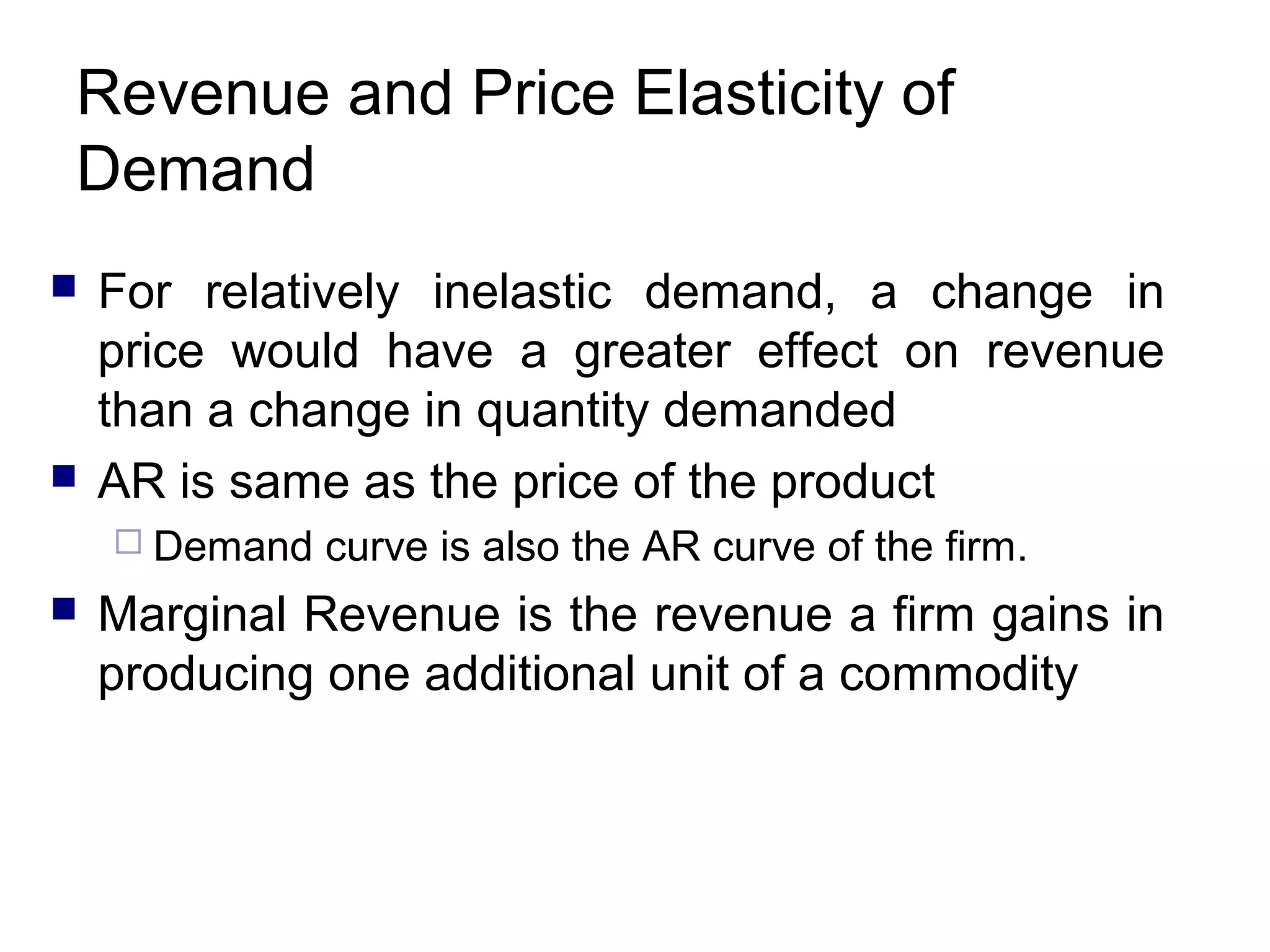 Revenue and Price Elasticity of
Demand




For relatively inelastic demand, a change in
price would have a greater effect on revenue
than a change in quantity demanded
AR is same as the price of the product
 Demand



curve is also the AR curve of the firm.

Marginal Revenue is the revenue a firm gains in
producing one additional unit of a commodity

 