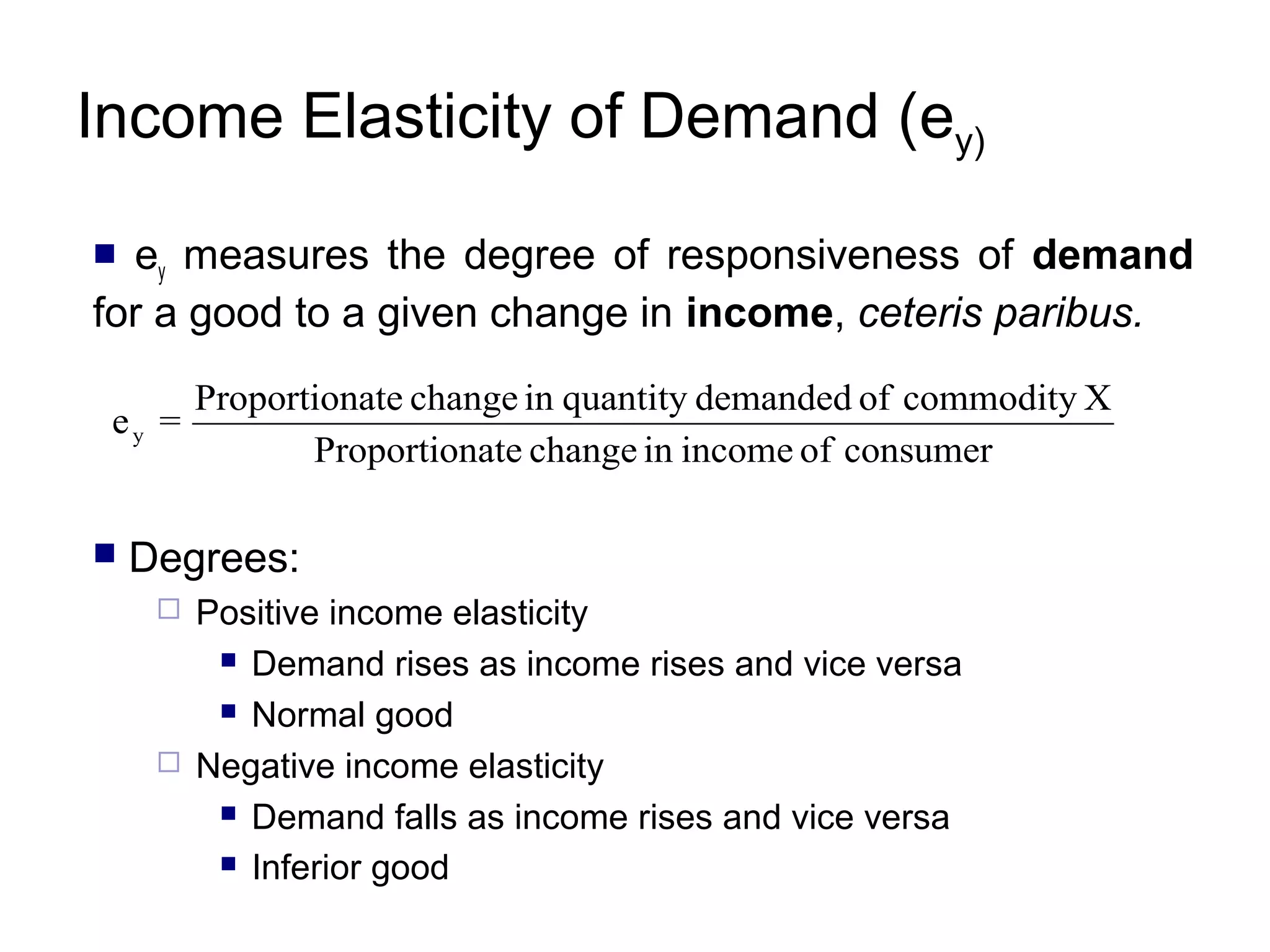 Income Elasticity of Demand (ey)
ey measures the degree of responsiveness of demand
for a good to a given change in income, ceteris paribus.


ey =


Proportionate change in quantity demanded of commodity X
Proportionate change in income of consumer

Degrees:




Positive income elasticity
 Demand rises as income rises and vice versa
 Normal good
Negative income elasticity
 Demand falls as income rises and vice versa
 Inferior good

 