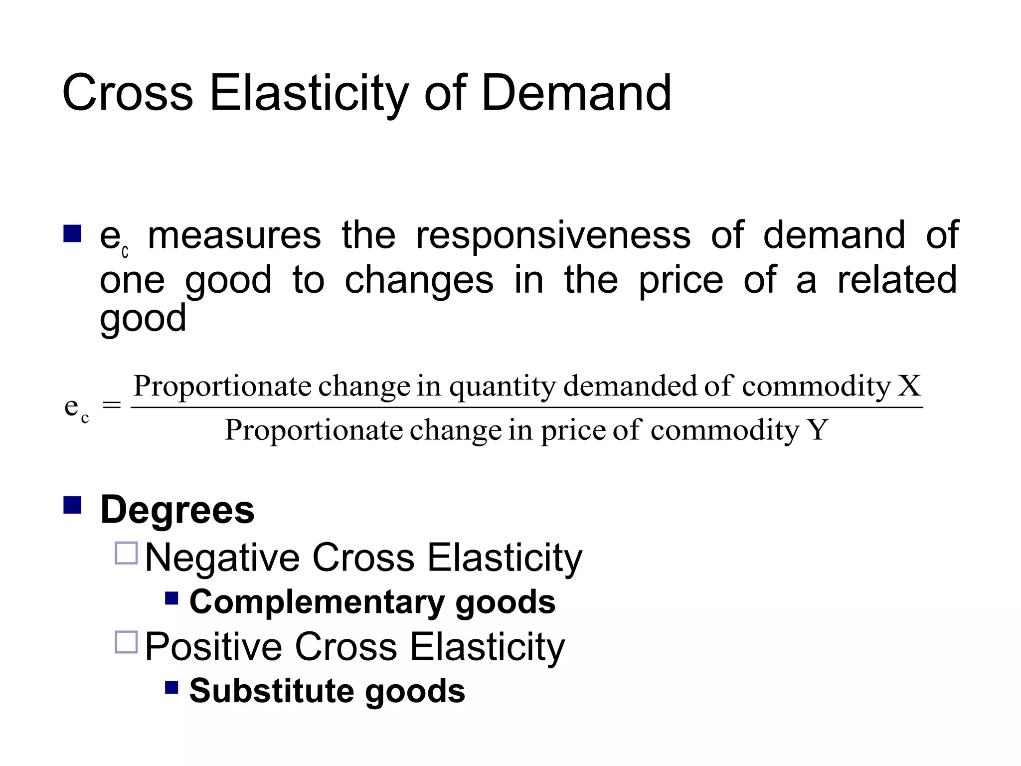 Cross Elasticity of Demand


ec measures the responsiveness of demand of
one good to changes in the price of a related
good

Proportionate change in quantity demanded of commodity X
ec =
Proportionate change in price of commodity Y


Degrees
 Negative Cross Elasticity


Complementary goods

 Positive


Cross Elasticity

Substitute goods

 