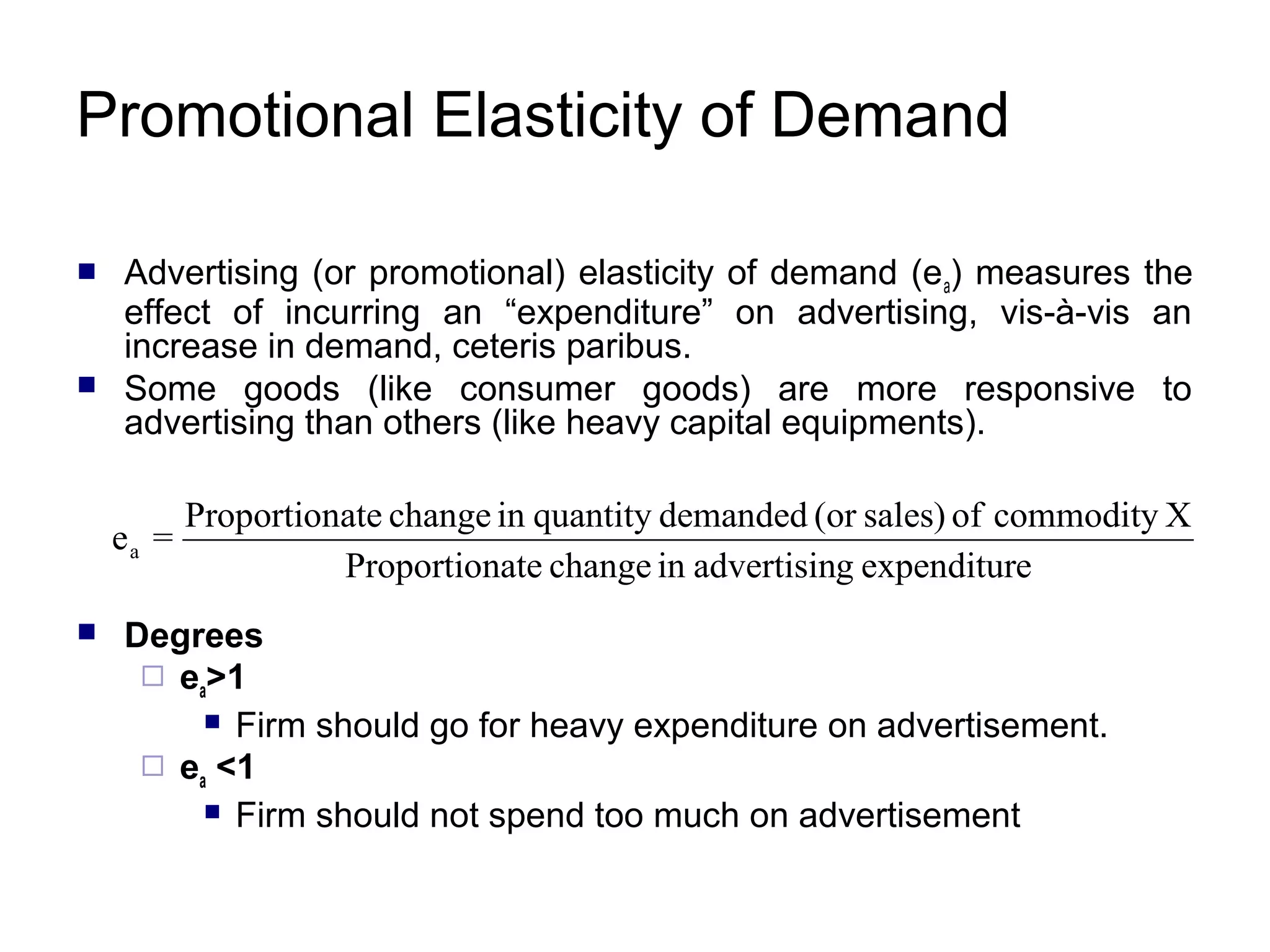 Promotional Elasticity of Demand




Advertising (or promotional) elasticity of demand (e a) measures the
effect of incurring an “expenditure” on advertising, vis-à-vis an
increase in demand, ceteris paribus.
Some goods (like consumer goods) are more responsive to
advertising than others (like heavy capital equipments).

ea =


Proportionate change in quantity demanded (or sales) of commodity X
Proportionate change in advertising expenditure

Degrees
 ea>1
 Firm should go for heavy expenditure on advertisement.
 ea <1
 Firm should not spend too much on advertisement

 