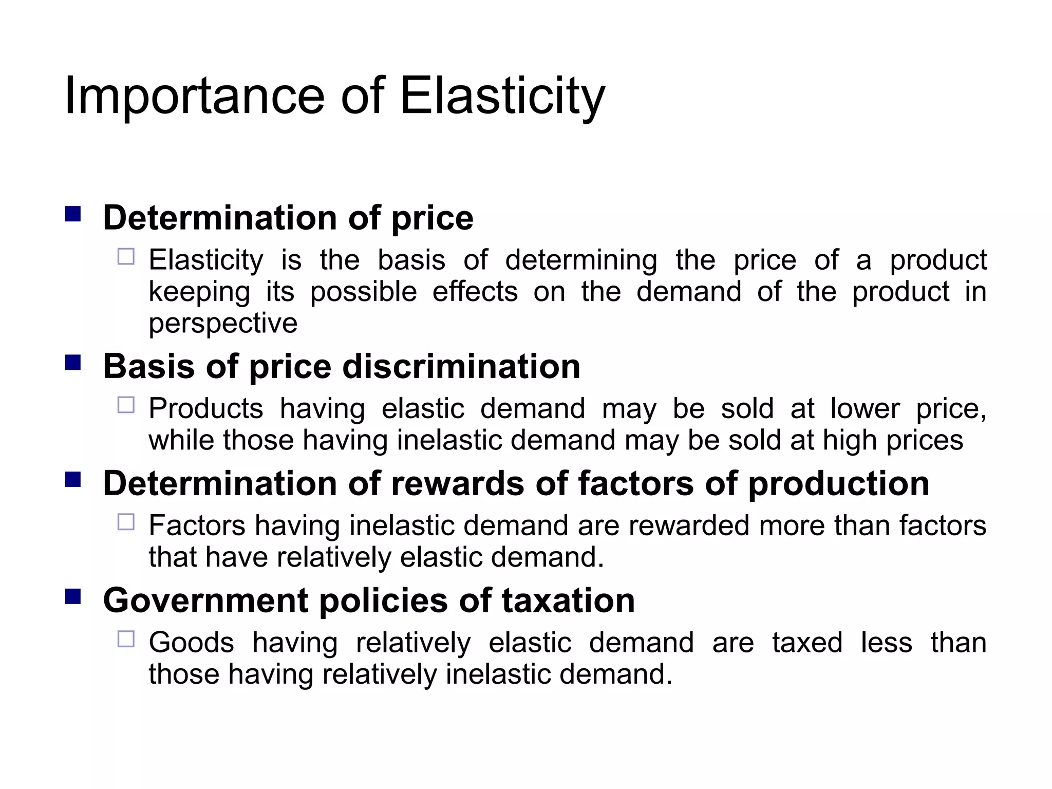 Importance of Elasticity


Determination of price




Basis of price discrimination




Products having elastic demand may be sold at lower price,
while those having inelastic demand may be sold at high prices

Determination of rewards of factors of production




Elasticity is the basis of determining the price of a product
keeping its possible effects on the demand of the product in
perspective

Factors having inelastic demand are rewarded more than factors
that have relatively elastic demand.

Government policies of taxation


Goods having relatively elastic demand are taxed less than
those having relatively inelastic demand.

 