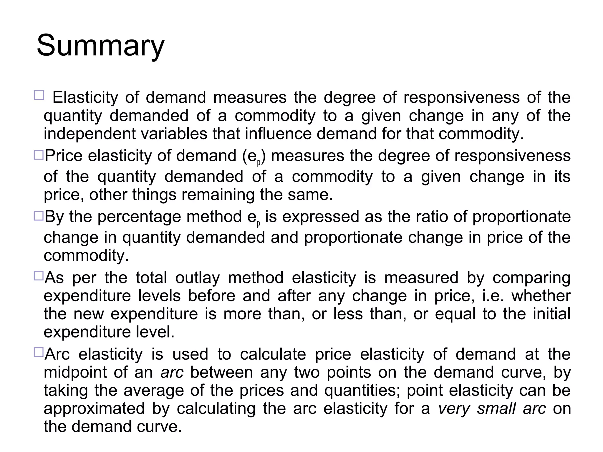 Summary
 Elasticity of demand measures the degree of responsiveness of the

quantity demanded of a commodity to a given change in any of the
independent variables that influence demand for that commodity.
Price elasticity of demand (ep) measures the degree of responsiveness
of the quantity demanded of a commodity to a given change in its
price, other things remaining the same.
By the percentage method ep is expressed as the ratio of proportionate
change in quantity demanded and proportionate change in price of the
commodity.
As per the total outlay method elasticity is measured by comparing
expenditure levels before and after any change in price, i.e. whether
the new expenditure is more than, or less than, or equal to the initial
expenditure level.
Arc elasticity is used to calculate price elasticity of demand at the
midpoint of an arc between any two points on the demand curve, by
taking the average of the prices and quantities; point elasticity can be
approximated by calculating the arc elasticity for a very small arc on
the demand curve.

 