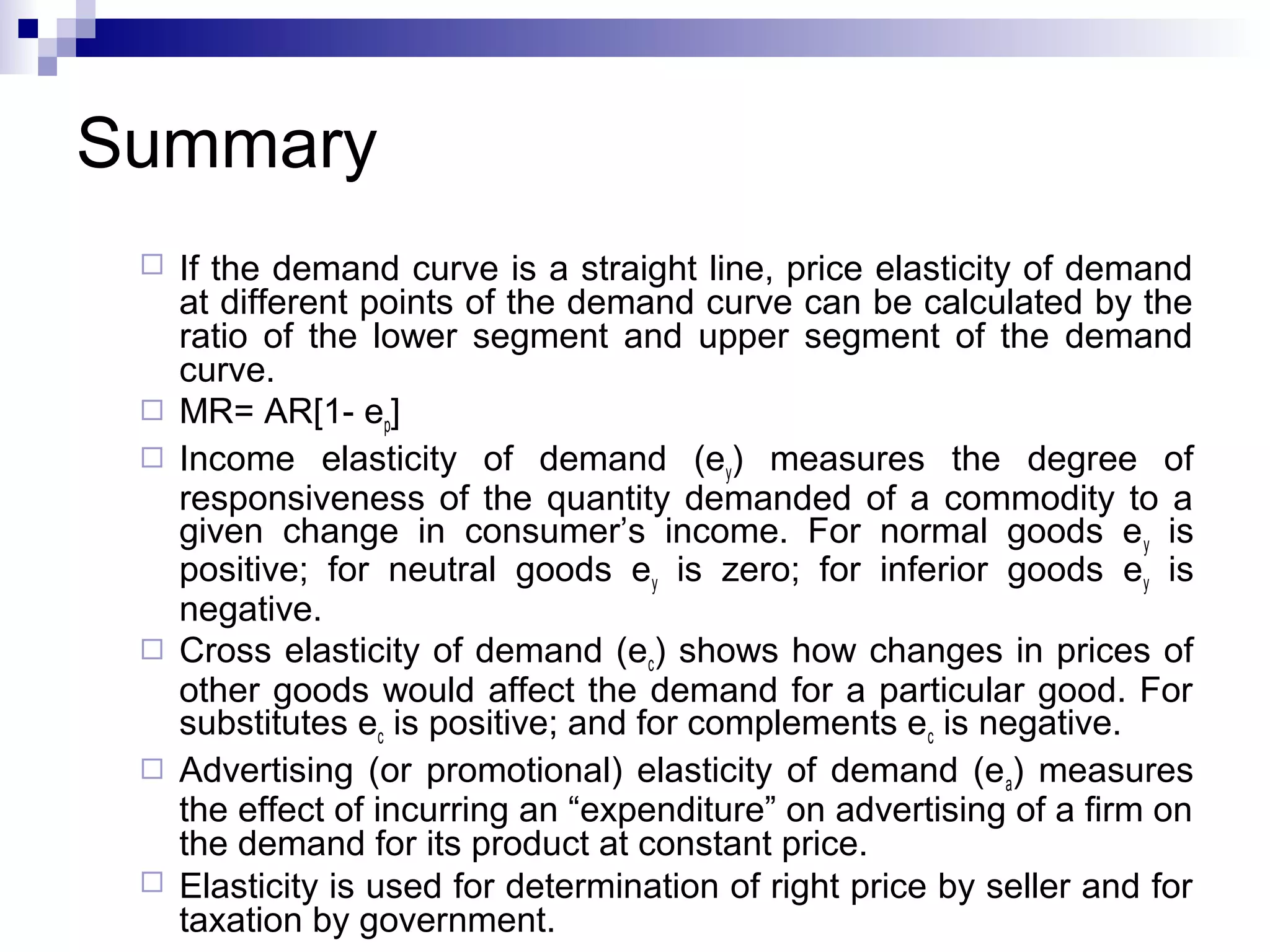 Summary











If the demand curve is a straight line, price elasticity of demand
at different points of the demand curve can be calculated by the
ratio of the lower segment and upper segment of the demand
curve.
MR= AR[1- ep]
Income elasticity of demand (ey) measures the degree of
responsiveness of the quantity demanded of a commodity to a
given change in consumer’s income. For normal goods e y is
positive; for neutral goods ey is zero; for inferior goods ey is
negative.
Cross elasticity of demand (ec) shows how changes in prices of
other goods would affect the demand for a particular good. For
substitutes ec is positive; and for complements ec is negative.
Advertising (or promotional) elasticity of demand (e a) measures
the effect of incurring an “expenditure” on advertising of a firm on
the demand for its product at constant price.
Elasticity is used for determination of right price by seller and for
taxation by government.

 