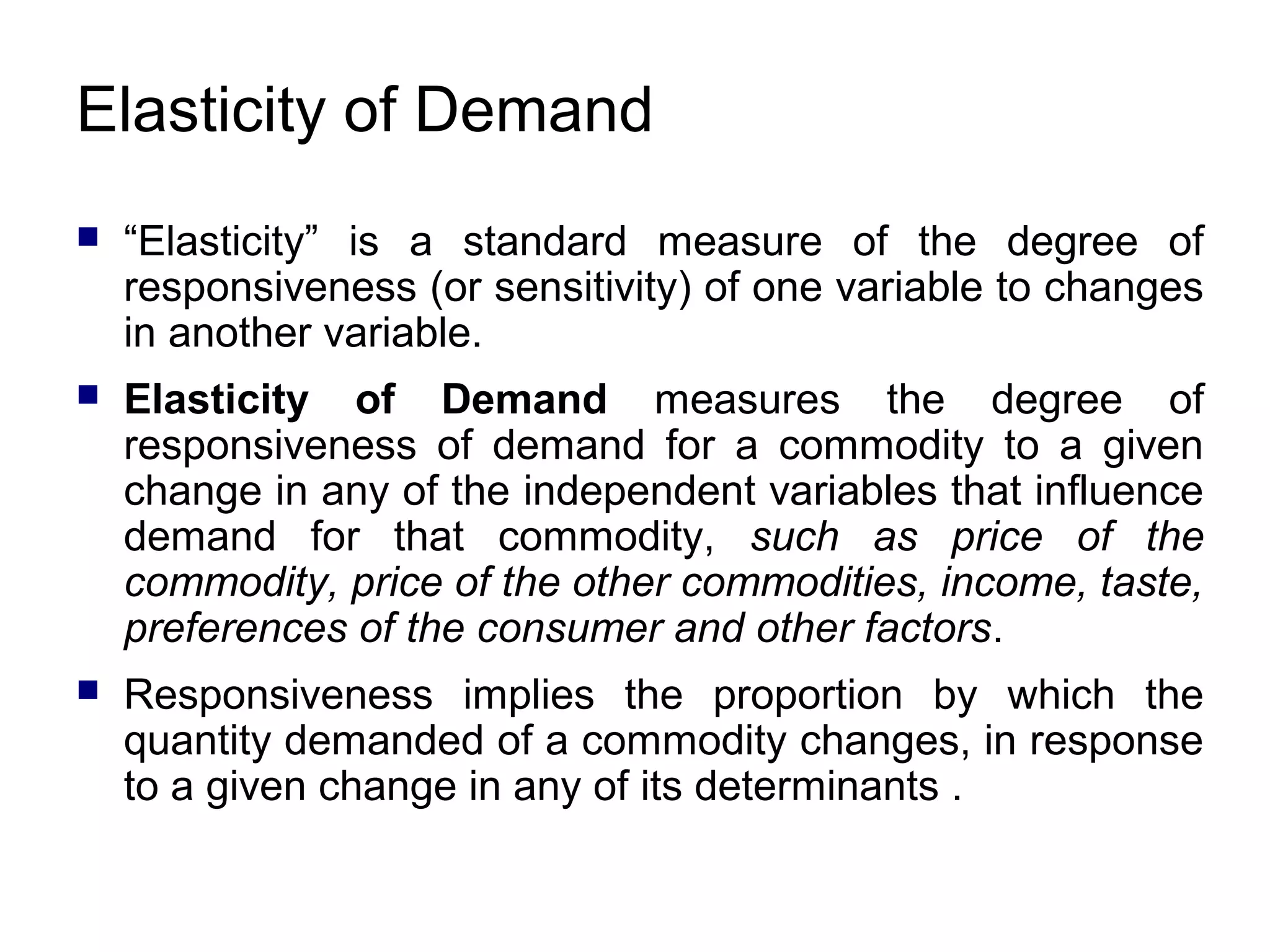 Elasticity of Demand


“Elasticity” is a standard measure of the degree of
responsiveness (or sensitivity) of one variable to changes
in another variable.



Elasticity of Demand measures the degree of
responsiveness of demand for a commodity to a given
change in any of the independent variables that influence
demand for that commodity, such as price of the
commodity, price of the other commodities, income, taste,
preferences of the consumer and other factors.



Responsiveness implies the proportion by which the
quantity demanded of a commodity changes, in response
to a given change in any of its determinants .

 