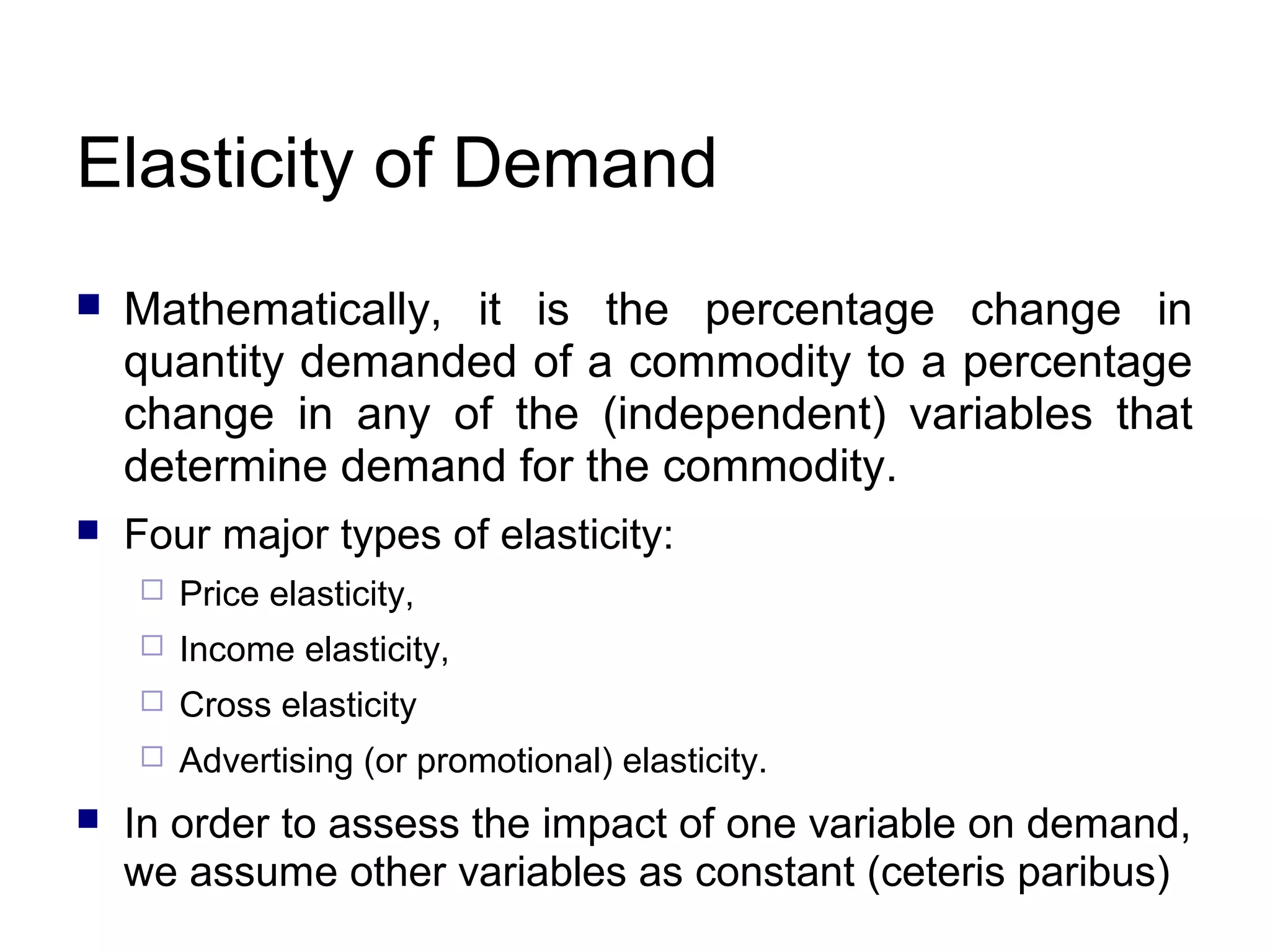 Elasticity of Demand


Mathematically, it is the percentage change in
quantity demanded of a commodity to a percentage
change in any of the (independent) variables that
determine demand for the commodity.



Four major types of elasticity:



Income elasticity,



Cross elasticity





Price elasticity,

Advertising (or promotional) elasticity.

In order to assess the impact of one variable on demand,
we assume other variables as constant (ceteris paribus)

 