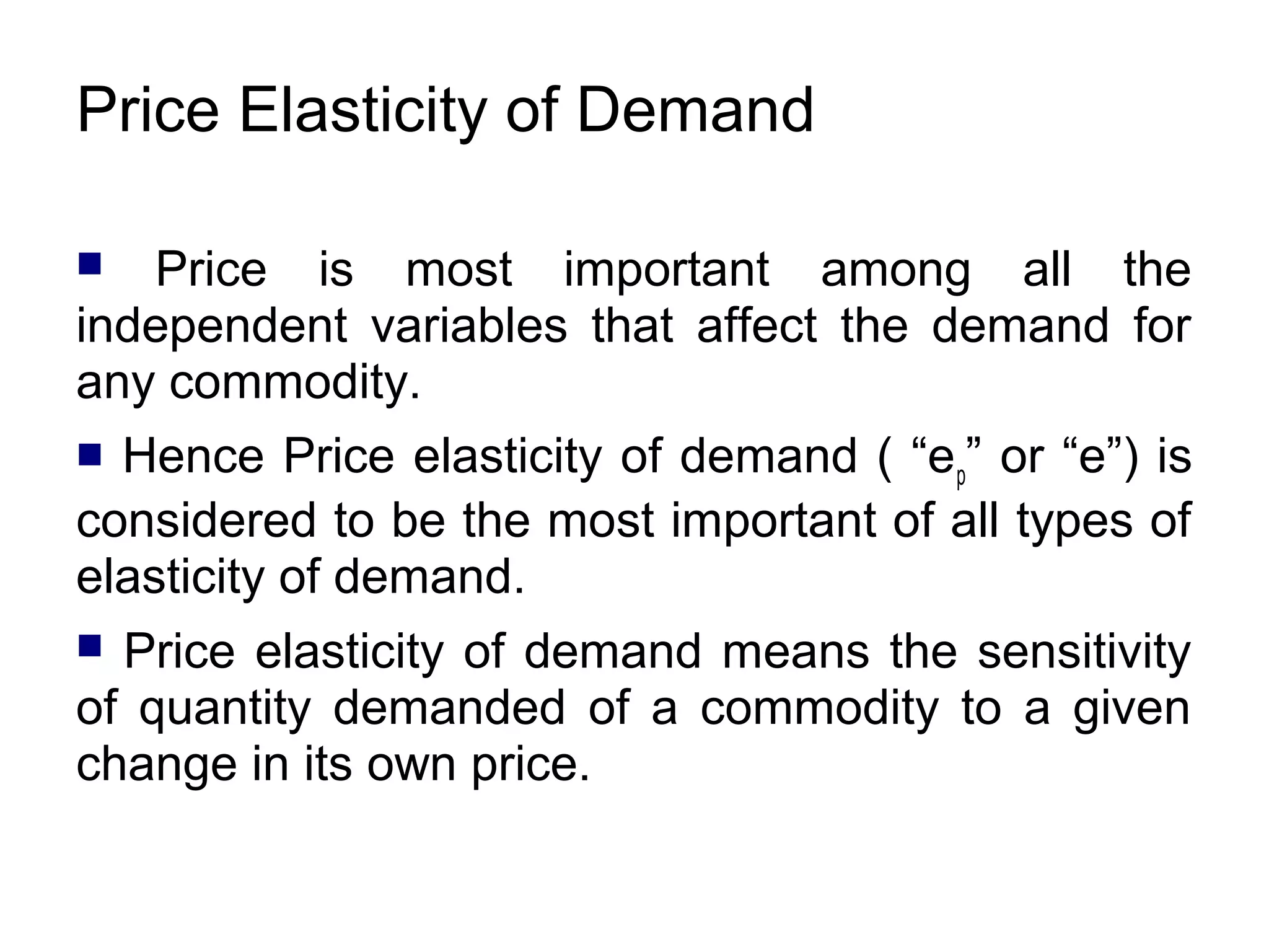 Price Elasticity of Demand
Price is most important among all the
independent variables that affect the demand for
any commodity.


Hence Price elasticity of demand ( “ep” or “e”) is
considered to be the most important of all types of
elasticity of demand.


Price elasticity of demand means the sensitivity
of quantity demanded of a commodity to a given
change in its own price.


 