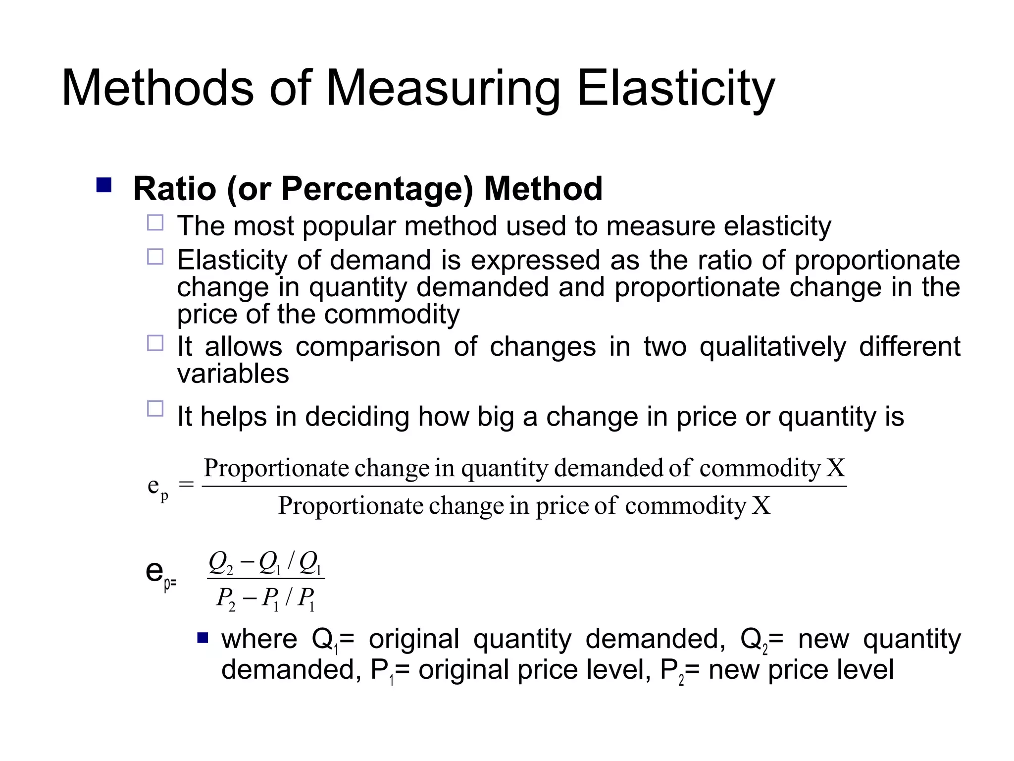 Methods of Measuring Elasticity


Ratio (or Percentage) Method






The most popular method used to measure elasticity
Elasticity of demand is expressed as the ratio of proportionate
change in quantity demanded and proportionate change in the
price of the commodity
It allows comparison of changes in two qualitatively different
variables
It helps in deciding how big a change in price or quantity is

ep =

Proportionate change in quantity demanded of commodity X
Proportionate change in price of commodity X

ep=

Q2 − Q1 / Q1
P2 − P / P
1
1


where Q1= original quantity demanded, Q2= new quantity
demanded, P1= original price level, P2= new price level

 
