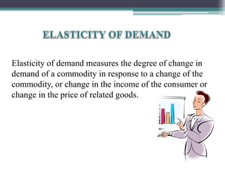 Elasticity of demand measures the degree of change in
demand of a commodity in response to a change of the
commodity, or change in the income of the consumer or
change in the price of related goods.
 