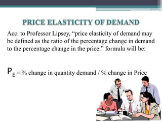Acc. to Professor Lipsey, “price elasticity of demand may
be defined as the ratio of the percentage change in demand
to the percentage change in the price.” formula will be:
PE = % change in quantity demand / % change in Price
 