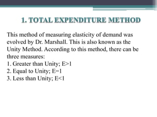 This method of measuring elasticity of demand was
evolved by Dr. Marshall. This is also known as the
Unity Method. According to this method, there can be
three measures:
1. Greater than Unity; E>1
2. Equal to Unity; E=1
3. Less than Unity; E<1
 