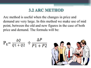 Arc method is useful when the changes in price and
demand are very large. In this method we make use of mid
point, between the old and new figures in the case of both
price and demand. The formula will be:
PE= ÷
 