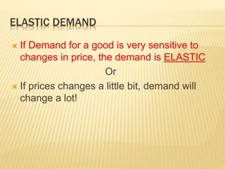 ELASTIC DEMAND
 If Demand for a good is very sensitive to
changes in price, the demand is ELASTIC
Or
 If prices changes a little bit, demand will
change a lot!
 
