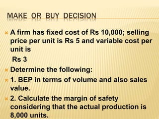 MAKE OR BUY DECISION
 A firm has fixed cost of Rs 10,000; selling
price per unit is Rs 5 and variable cost per
unit is
Rs 3
 Determine the following:
 1. BEP in terms of volume and also sales
value.
 2. Calculate the margin of safety
considering that the actual production is
8,000 units.
 