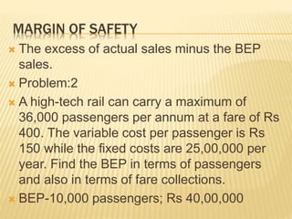 MARGIN OF SAFETY
 The excess of actual sales minus the BEP
sales.
 Problem:2
 A high-tech rail can carry a maximum of
36,000 passengers per annum at a fare of Rs
400. The variable cost per passenger is Rs
150 while the fixed costs are 25,00,000 per
year. Find the BEP in terms of passengers
and also in terms of fare collections.
 BEP-10,000 passengers; Rs 40,00,000
 
