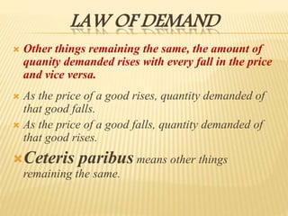 LAW OF DEMAND
 Other things remaining the same, the amount of
quanity demanded rises with every fall in the price
and vice versa.
 As the price of a good rises, quantity demanded of
that good falls.
 As the price of a good falls, quantity demanded of
that good rises.
Ceteris paribus means other things
remaining the same.
 