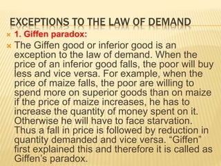 EXCEPTIONS TO THE LAW OF DEMAND
 1. Giffen paradox:
 The Giffen good or inferior good is an
exception to the law of demand. When the
price of an inferior good falls, the poor will buy
less and vice versa. For example, when the
price of maize falls, the poor are willing to
spend more on superior goods than on maize
if the price of maize increases, he has to
increase the quantity of money spent on it.
Otherwise he will have to face starvation.
Thus a fall in price is followed by reduction in
quantity demanded and vice versa. “Giffen”
first explained this and therefore it is called as
Giffen’s paradox.
 