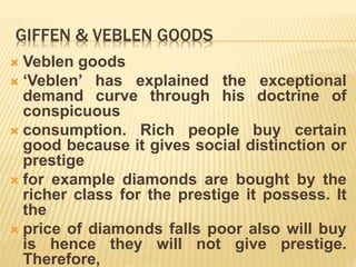 GIFFEN & VEBLEN GOODS
 Veblen goods
 ‘Veblen’ has explained the exceptional
demand curve through his doctrine of
conspicuous
 consumption. Rich people buy certain
good because it gives social distinction or
prestige
 for example diamonds are bought by the
richer class for the prestige it possess. It
the
 price of diamonds falls poor also will buy
is hence they will not give prestige.
Therefore,
 