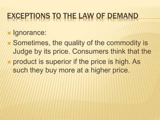 EXCEPTIONS TO THE LAW OF DEMAND
 Ignorance:
 Sometimes, the quality of the commodity is
Judge by its price. Consumers think that the
 product is superior if the price is high. As
such they buy more at a higher price.
 