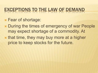 EXCEPTIONS TO THE LAW OF DEMAND
 Fear of shortage:
 During the times of emergency of war People
may expect shortage of a commodity. At
 that time, they may buy more at a higher
price to keep stocks for the future.
 