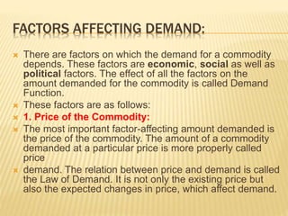 FACTORS AFFECTING DEMAND:
 There are factors on which the demand for a commodity
depends. These factors are economic, social as well as
political factors. The effect of all the factors on the
amount demanded for the commodity is called Demand
Function.
 These factors are as follows:
 1. Price of the Commodity:
 The most important factor-affecting amount demanded is
the price of the commodity. The amount of a commodity
demanded at a particular price is more properly called
price
 demand. The relation between price and demand is called
the Law of Demand. It is not only the existing price but
also the expected changes in price, which affect demand.
 