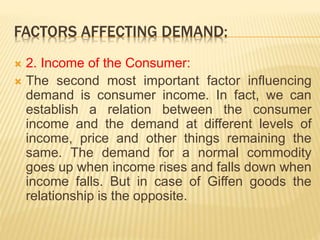 FACTORS AFFECTING DEMAND:
 2. Income of the Consumer:
 The second most important factor influencing
demand is consumer income. In fact, we can
establish a relation between the consumer
income and the demand at different levels of
income, price and other things remaining the
same. The demand for a normal commodity
goes up when income rises and falls down when
income falls. But in case of Giffen goods the
relationship is the opposite.
 