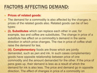 FACTORS AFFECTING DEMAND:
 Prices of related goods:
 The demand for a commodity is also affected by the changes in
prices of the related goods also. Related goods can be of two
types:
 (i). Substitutes which can replace each other in use; for
example, tea and coffee are substitutes. The change in price of a
substitute has effect on a commodity’s demand in the same
direction in which price changes. The rise in price of coffee shall
raise the demand for tea;
 (ii). Complementary foods are those which are jointly
demanded, such as pen and ink. In such cases complementary
goods have opposite relationship between price of one
commodity and the amount demanded for the other. If the price of
pens goes up, their demand is less as a result of which the
demand for ink is also less. The price and demand go in opposite
direction. The effect of changes in price of a commodity on
 