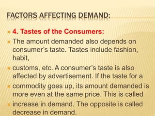 FACTORS AFFECTING DEMAND:
 4. Tastes of the Consumers:
 The amount demanded also depends on
consumer’s taste. Tastes include fashion,
habit,
 customs, etc. A consumer’s taste is also
affected by advertisement. If the taste for a
 commodity goes up, its amount demanded is
more even at the same price. This is called
 increase in demand. The opposite is called
decrease in demand.
 