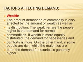 FACTORS AFFECTING DEMAND:
 Wealth:
 The amount demanded of commodity is also
affected by the amount of wealth as well as
 its distribution. The wealthier are the people;
higher is the demand for normal
 commodities. If wealth is more equally
distributed, the demand for necessaries and
 comforts is more. On the other hand, if some
people are rich, while the majorities are
 poor, the demand for luxuries is generally
higher.
 
