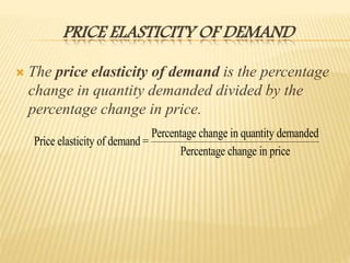 PRICE ELASTICITY OF DEMAND
 The price elasticity of demand is the percentage
change in quantity demanded divided by the
percentage change in price.
Price elasticity of demand =
Percentage change in quantity demanded
Percentage change in price
 