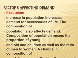 FACTORS AFFECTING DEMAND:
 Population:
 Increase in population increases
demand for necessaries of life. The
composition of
 population also affects demand.
Composition of population means the
proportion of young
 and old and children as well as the ratio
of men to women. A change in
composition of
 